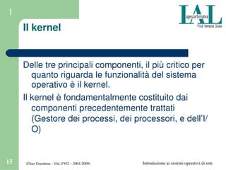 (Dino Grendene – IAL FVG – 2004­2009)15 Introduzione ai sistemi operativi di rete
1
Il kernel
Delle tre principali componenti, il più critico per 
quanto riguarda le funzionalità del sistema 
operativo è il kernel.
Il kernel è fondamentalmente costituito dai 
componenti precedentemente trattati 
(Gestore dei processi, dei processori, e dell’I/
O)
 