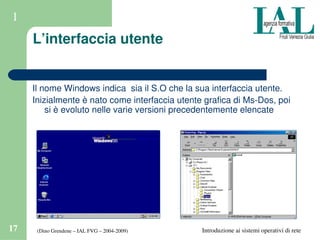 (Dino Grendene – IAL FVG – 2004­2009)17 Introduzione ai sistemi operativi di rete
1
L’interfaccia utente
Il nome Windows indica  sia il S.O che la sua interfaccia utente.
Inizialmente è nato come interfaccia utente grafica di Ms­Dos, poi 
si è evoluto nelle varie versioni precedentemente elencate
 
