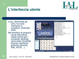 (Dino Grendene – IAL FVG – 2004­2009)18 Introduzione ai sistemi operativi di rete
1
L’interfaccia utente
Linux, derivando da 
Unix, ha varie 
interfacce a 
carattere, chiamate 
shell.
Nel tentativo di proporsi 
come alternativa 
valida anche per i 
computer desktop, 
sono state introdotte 
diverse interfacce 
grafiche (Gnome, 
Kde, XFCE…)
 