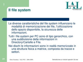(Dino Grendene – IAL FVG – 2004­2009)19 Introduzione ai sistemi operativi di rete
1
Il file system
Le diverse caratteristiche del file system influenzano le 
modalità di memorizzazione dei file, l’utilizzazione 
dello spazio disponibile, la sicurezza delle 
informazioni.
Tutti i file system per PC sono di tipo gerarchico, con 
una suddivisione delle informazioni in 
Directory/Cartelle e File.
Nei dischi le informazioni sono in realtà memorizzate in 
una struttura fisica a matrice, composta da tracce e 
settori.
 