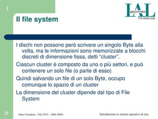 (Dino Grendene – IAL FVG – 2004­2009)21 Introduzione ai sistemi operativi di rete
1
Il file system
I dischi non possono però scrivere un singolo Byte alla 
volta, ma le informazioni sono memorizzate a blocchi 
discreti di dimensione fissa, detti “cluster”.
Ciascun cluster è composto da uno o più settori, e può 
contenere un solo file (o parte di esso)
Quindi salvando un file di un solo Byte, occupo 
comunque lo spazio di un cluster
La dimensione del cluster dipende dal tipo di File 
System
 