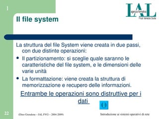 (Dino Grendene – IAL FVG – 2004­2009)22 Introduzione ai sistemi operativi di rete
1
Il file system
La struttura del file System viene creata in due passi, 
con due distinte operazioni:
 Il partizionamento: si sceglie quale saranno le 
caratteristiche del file system, e le dimensioni delle 
varie unità
 La formattazione: viene creata la struttura di 
memorizzazione e recupero delle informazioni.
Entrambe le operazioni sono distruttive per i 
dati 
 