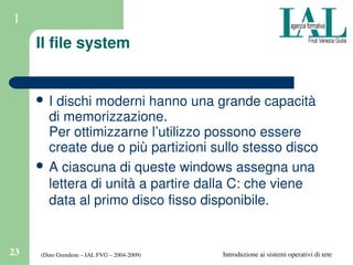 (Dino Grendene – IAL FVG – 2004­2009)23 Introduzione ai sistemi operativi di rete
1
Il file system
 I dischi moderni hanno una grande capacità 
di memorizzazione.
Per ottimizzarne l’utilizzo possono essere 
create due o più partizioni sullo stesso disco
 A ciascuna di queste windows assegna una 
lettera di unità a partire dalla C: che viene 
data al primo disco fisso disponibile.
 
