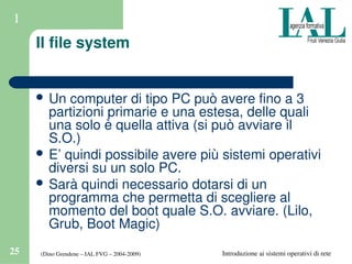 (Dino Grendene – IAL FVG – 2004­2009)25 Introduzione ai sistemi operativi di rete
1
Il file system
 Un computer di tipo PC può avere fino a 3 
partizioni primarie e una estesa, delle quali 
una solo è quella attiva (si può avviare il 
S.O.)
 E’ quindi possibile avere più sistemi operativi 
diversi su un solo PC.
 Sarà quindi necessario dotarsi di un 
programma che permetta di scegliere al 
momento del boot quale S.O. avviare. (Lilo, 
Grub, Boot Magic)
 