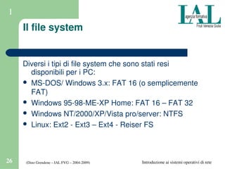 (Dino Grendene – IAL FVG – 2004­2009)26 Introduzione ai sistemi operativi di rete
1
Il file system
Diversi i tipi di file system che sono stati resi 
disponibili per i PC:
 MS­DOS/ Windows 3.x: FAT 16 (o semplicemente 
FAT)
 Windows 95­98­ME­XP Home: FAT 16 – FAT 32
 Windows NT/2000/XP/Vista pro/server: NTFS
 Linux: Ext2 ­ Ext3 – Ext4 ­ Reiser FS
 