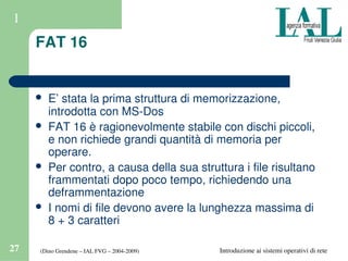 (Dino Grendene – IAL FVG – 2004­2009)27 Introduzione ai sistemi operativi di rete
1
FAT 16
 E’ stata la prima struttura di memorizzazione, 
introdotta con MS­Dos
 FAT 16 è ragionevolmente stabile con dischi piccoli, 
e non richiede grandi quantità di memoria per 
operare.
 Per contro, a causa della sua struttura i file risultano 
frammentati dopo poco tempo, richiedendo una 
deframmentazione
 I nomi di file devono avere la lunghezza massima di 
8 + 3 caratteri
 