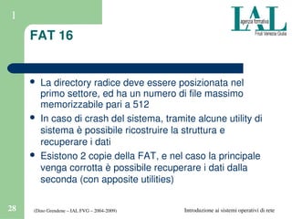 (Dino Grendene – IAL FVG – 2004­2009)28 Introduzione ai sistemi operativi di rete
1
FAT 16
 La directory radice deve essere posizionata nel 
primo settore, ed ha un numero di file massimo 
memorizzabile pari a 512
 In caso di crash del sistema, tramite alcune utility di 
sistema è possibile ricostruire la struttura e 
recuperare i dati
 Esistono 2 copie della FAT, e nel caso la principale 
venga corrotta è possibile recuperare i dati dalla 
seconda (con apposite utilities)
 