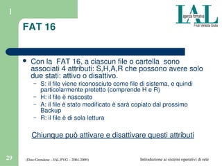 (Dino Grendene – IAL FVG – 2004­2009)29 Introduzione ai sistemi operativi di rete
1
FAT 16
 Con la  FAT 16, a ciascun file o cartella  sono 
associati 4 attributi: S,H,A,R che possono avere solo 
due stati: attivo o disattivo.
– S: il file viene riconosciuto come file di sistema, e quindi 
particolarmente protetto (comprende H e R)
– H: il file è nascosto
– A: il file è stato modificato è sarà copiato dal prossimo 
Backup
– R: il file è di sola lettura
Chiunque può attivare e disattivare questi attributi
 