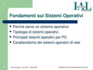(Dino Grendene – IAL FVG – 2004­2009)3 Introduzione ai sistemi operativi di rete
1
Fondamenti sui Sistemi Operativi
 Perché serve un sistema operativo
 Tipologie di sistemi operativi
 Principali sistemi operativi per PC
 Caratteristiche dei sistemi operativi di rete
 