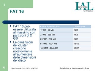(Dino Grendene – IAL FVG – 2004­2009)30 Introduzione ai sistemi operativi di rete
1
FAT 16
 FAT 16 può 
essere utilizzata 
al massimo con 
partizioni di 2 
GB
 Le dimensioni 
dei cluster 
crescono 
notevolmente 
all’aumentare 
delle dimensioni 
del disco
 