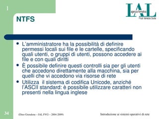 (Dino Grendene – IAL FVG – 2004­2009)34 Introduzione ai sistemi operativi di rete
1
NTFS
 L’amministratore ha la possibilità di definire 
permessi locali sui file e le cartelle, specificando 
quali utenti, o gruppi di utenti, possono accedere ai 
file e con quali diritti
 È possibile definire questi controlli sia per gli utenti 
che accedono direttamente alla macchina, sia per 
quelli che vi accedono via risorse di rete
 Utilizza  il sistema di codifica Unicode, anziché 
l’ASCII standard: è possibile utilizzare caratteri non 
presenti nella lingua inglese
 