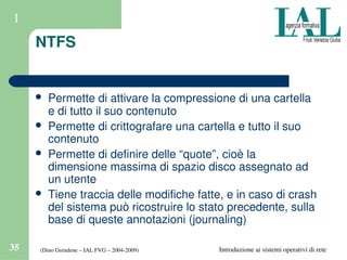 (Dino Grendene – IAL FVG – 2004­2009)35 Introduzione ai sistemi operativi di rete
1
NTFS
 Permette di attivare la compressione di una cartella 
e di tutto il suo contenuto
 Permette di crittografare una cartella e tutto il suo 
contenuto
 Permette di definire delle “quote”, cioè la 
dimensione massima di spazio disco assegnato ad 
un utente
 Tiene traccia delle modifiche fatte, e in caso di crash 
del sistema può ricostruire lo stato precedente, sulla 
base di queste annotazioni (journaling)
 