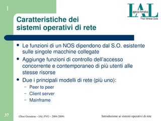 (Dino Grendene – IAL FVG – 2004­2009)37 Introduzione ai sistemi operativi di rete
1
Caratteristiche dei 
sistemi operativi di rete
 Le funzioni di un NOS dipendono dal S.O. esistente 
sulle singole macchine collegate
 Aggiunge funzioni di controllo dell’accesso 
concorrente e contemporaneo di più utenti alle 
stesse risorse
 Due i principali modelli di rete (più uno):
– Peer to peer
– Client server
– Mainframe 
 