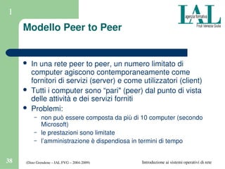 (Dino Grendene – IAL FVG – 2004­2009)38 Introduzione ai sistemi operativi di rete
1
Modello Peer to Peer
 In una rete peer to peer, un numero limitato di 
computer agiscono contemporaneamente come 
fornitori di servizi (server) e come utilizzatori (client)
 Tutti i computer sono “pari" (peer) dal punto di vista 
delle attività e dei servizi forniti
 Problemi: 
– non può essere composta da più di 10 computer (secondo 
Microsoft)
– le prestazioni sono limitate
– l’amministrazione è dispendiosa in termini di tempo
 