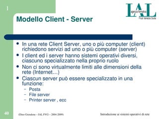 (Dino Grendene – IAL FVG – 2004­2009)40 Introduzione ai sistemi operativi di rete
1
Modello Client ­ Server
 In una rete Client Server, uno o più computer (client) 
richiedono servizi ad uno o più computer (server)
 I client ed i server hanno sistemi operativi diversi, 
ciascuno specializzato nella proprio ruolo
 Non ci sono virtualmente limiti alle dimensioni della 
rete (Internet…)
 Ciascun server può essere specializzato in una 
funzione:
– Posta
– File server
– Printer server , ecc
 