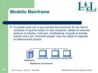 (Dino Grendene – IAL FVG – 2004­2009)44 Introduzione ai sistemi operativi di rete
1
Modello Mainframe
 In questo caso non si può parlare tecnicamente di una rete di 
computer in quanto esiste un solo computer, dotato di notevole 
potenza di calcolo, multiuser, multitasking, al quale si accede 
tramite uno o più “terminali stupidi” cioè non dotati di capacità 
di elaborazione proprie
 