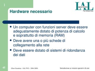 (Dino Grendene – IAL FVG – 2004­2009)45 Introduzione ai sistemi operativi di rete
1
Hardware necessario
 Un computer con funzioni server deve essere 
adeguatamente dotato di potenza di calcolo 
e soprattutto di memoria (RAM)
 Deve avere una o più schede di 
collegamento alla rete
 Deve essere dotato di sistemi di ridondanza 
dei dati
 