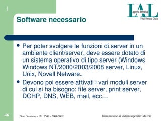 (Dino Grendene – IAL FVG – 2004­2009)46 Introduzione ai sistemi operativi di rete
1
Software necessario
 Per poter svolgere le funzioni di server in un 
ambiente client/server, deve essere dotato di 
un sistema operativo di tipo server (Windows 
Windows NT/2000/2003/2008 server, Linux, 
Unix, Novell Netware.
 Devono poi essere attivati i vari moduli server 
di cui si ha bisogno: file server, print server, 
DCHP, DNS, WEB, mail, ecc…
 