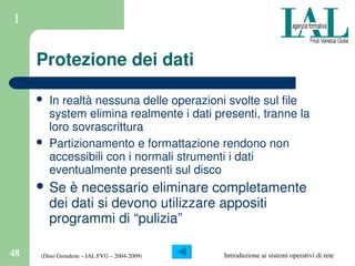 (Dino Grendene – IAL FVG – 2004­2009)48 Introduzione ai sistemi operativi di rete
1
Protezione dei dati
 In realtà nessuna delle operazioni svolte sul file 
system elimina realmente i dati presenti, tranne la 
loro sovrascrittura
 Partizionamento e formattazione rendono non 
accessibili con i normali strumenti i dati 
eventualmente presenti sul disco
 Se è necessario eliminare completamente 
dei dati si devono utilizzare appositi 
programmi di “pulizia”
 