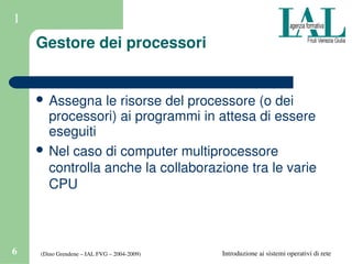 (Dino Grendene – IAL FVG – 2004­2009)6 Introduzione ai sistemi operativi di rete
1
Gestore dei processori
 Assegna le risorse del processore (o dei 
processori) ai programmi in attesa di essere 
eseguiti
 Nel caso di computer multiprocessore 
controlla anche la collaborazione tra le varie 
CPU
 