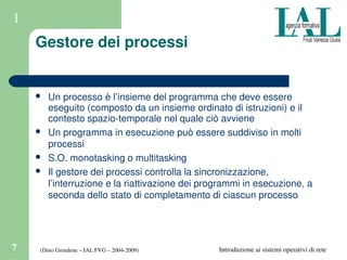 (Dino Grendene – IAL FVG – 2004­2009)7 Introduzione ai sistemi operativi di rete
1
Gestore dei processi
 Un processo è l’insieme del programma che deve essere 
eseguito (composto da un insieme ordinato di istruzioni) e il 
contesto spazio­temporale nel quale ciò avviene
 Un programma in esecuzione può essere suddiviso in molti 
processi
 S.O. monotasking o multitasking
 Il gestore dei processi controlla la sincronizzazione, 
l’interruzione e la riattivazione dei programmi in esecuzione, a 
seconda dello stato di completamento di ciascun processo
 