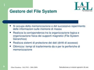 (Dino Grendene – IAL FVG – 2004­2009)9 Introduzione ai sistemi operativi di rete
1
Gestore del File System
 Si occupa della memorizzazione e del successivo reperimento 
delle informazioni sulle memorie di massa
 Realizza la corrispondenza tra la organizzazione logica e 
organizzazione fisica dei supporti magnetici (File System 
Gerarchico)
 Realizza sistemi di protezione dei dati (diritti di accesso)
 Ottimizza i tempi di trasferimento da e per le periferiche di 
memorizzazione
 