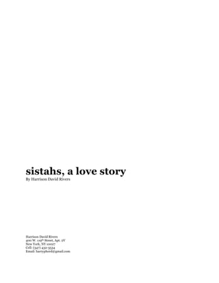 sistahs, a love story
By Harrison David Rivers




Harrison David Rivers
400 W. 119th Street, Apt. 2V
New York, NY 10027
Cell: (347) 432-3534
Email: harryphord@gmail.com
 
