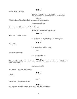 RETHA
--Nina/That’s enough!

                                    RETHA and NINA struggle. RETHA is victorious.

                                         NINA
All right/I’m off/God! You don’t have to be so mean about it

                                    A moment and then…

(a performance) Our mother is dead, George

                                    GEORGE is unsure how to proceed.

                                        GEORGE
Yeah, um… I know, Nina.

                                    NINA begins to cry. She hugs GEORGE again.

                                         RETHA
Jesus, Nina!

                                    RETHA reaches for her sister.

                                          NINA
Don’t you touch me!

                                    A moment and then…

                                      GEORGE
Nina, I understand yr sad. I know when my dad… Well when he passed I… I didn’t know
what to do either.

                                    NINA cries louder.

But Nina it’s just that the funeral--

                                         RETHA
--Nina--


                                          NINA
--Why won’t you just let me be!

                                        RETHA
We’re gonna miss the service if you don’t stop this foolishness--



                                            30
 