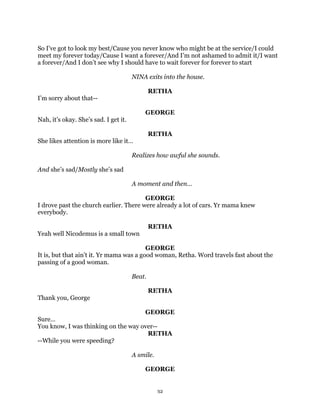 So I’ve got to look my best/Cause you never know who might be at the service/I could
meet my forever today/Cause I want a forever/And I’m not ashamed to admit it/I want
a forever/And I don’t see why I should have to wait forever for forever to start

                                       NINA exits into the house.

                                               RETHA
I’m sorry about that--

                                           GEORGE
Nah, it’s okay. She’s sad. I get it.

                                               RETHA
She likes attention is more like it…

                                       Realizes how awful she sounds.

And she’s sad/Mostly she’s sad

                                       A moment and then…

                                        GEORGE
I drove past the church earlier. There were already a lot of cars. Yr mama knew
everybody.

                                               RETHA
Yeah well Nicodemus is a small town

                                          GEORGE
It is, but that ain’t it. Yr mama was a good woman, Retha. Word travels fast about the
passing of a good woman.

                                       Beat.

                                               RETHA
Thank you, George

                                     GEORGE
Sure…
You know, I was thinking on the way over--
                                      RETHA
--While you were speeding?

                                       A smile.

                                           GEORGE


                                                  32
 
