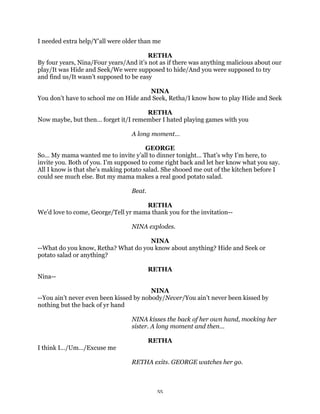 I needed extra help/Y’all were older than me

                                        RETHA
By four years, Nina/Four years/And it’s not as if there was anything malicious about our
play/It was Hide and Seek/We were supposed to hide/And you were supposed to try
and find us/It wasn’t supposed to be easy

                                       NINA
You don’t have to school me on Hide and Seek, Retha/I know how to play Hide and Seek

                                     RETHA
Now maybe, but then… forget it/I remember I hated playing games with you

                                 A long moment…

                                        GEORGE
So… My mama wanted me to invite y’all to dinner tonight… That’s why I’m here, to
invite you. Both of you. I’m supposed to come right back and let her know what you say.
All I know is that she’s making potato salad. She shooed me out of the kitchen before I
could see much else. But my mama makes a real good potato salad.

                                 Beat.

                                     RETHA
We’d love to come, George/Tell yr mama thank you for the invitation--

                                 NINA explodes.

                                     NINA
--What do you know, Retha? What do you know about anything? Hide and Seek or
potato salad or anything?

                                         RETHA
Nina--

                                         NINA
--You ain’t never even been kissed by nobody/Never/You ain’t never been kissed by
nothing but the back of yr hand

                                 NINA kisses the back of her own hand, mocking her
                                 sister. A long moment and then…

                                         RETHA
I think I…/Um…/Excuse me

                                 RETHA exits. GEORGE watches her go.



                                           55
 