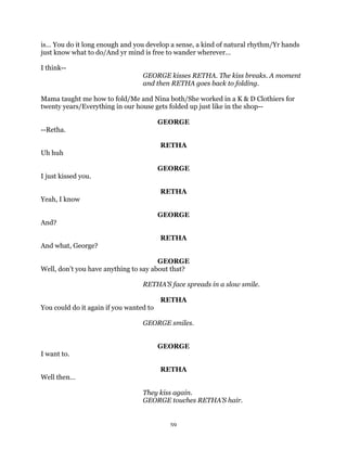 is… You do it long enough and you develop a sense, a kind of natural rhythm/Yr hands
just know what to do/And yr mind is free to wander wherever…

I think--
                                  GEORGE kisses RETHA. The kiss breaks. A moment
                                  and then RETHA goes back to folding.

Mama taught me how to fold/Me and Nina both/She worked in a K & D Clothiers for
twenty years/Everything in our house gets folded up just like in the shop--

                                         GEORGE
--Retha.

                                         RETHA
Uh huh

                                         GEORGE
I just kissed you.

                                         RETHA
Yeah, I know

                                         GEORGE
And?

                                         RETHA
And what, George?

                                       GEORGE
Well, don’t you have anything to say about that?

                                  RETHA’S face spreads in a slow smile.

                                         RETHA
You could do it again if you wanted to

                                  GEORGE smiles.


                                         GEORGE
I want to.

                                         RETHA
Well then…

                                  They kiss again.
                                  GEORGE touches RETHA’S hair.


                                           59
 