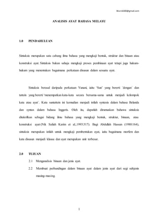 Wani6300@gmail.com
1
ANALISIS AYAT BAHASA MELAYU
1.0 PENDAHULUAN
Sintaksis merupakan satu cabang ilmu bahasa yang mengkaji bentuk, struktur dan binaan atau
konstruksi ayat. Sintaksis bukan sahaja mengkaji proses pembinaan ayat tetapi juga hukum-
hukum yang menentukan bagaimana perkataan disusun dalam sesuatu ayat.
Sintaksis berasal daripada perkataan Yunani, iaitu ‘Sun’ yang bererti ´dengan´ dan
tattein yang bererti ‘menempatkan kata-kata secara bersama-sama untuk menjadi kelompok
kata atau ayat´. Kata suntattein ini kemudian menjadi istilah syntaxis dalam bahasa Belanda
dan syntax dalam bahasa Inggeris. Oleh itu, dapatlah dirumuskan bahawa sintaksis
ditakrifkan sebagai bidang ilmu bahasa yang mengkaji bentuk, struktur, binaan, atau
konstruksi ayat (Nik Safiah Karim et al.,1993:317). Bagi Abdullah Hassan (1980:164),
sintaksis merupakan istilah untuk mengkaji pembentukan ayat, iaitu bagaimana morfem dan
kata disusun menjadi klausa dan ayat merupakan unit terbesar.
2.0 TUJUAN
2.1 Menganalisis binaan dan jenis ayat.
2.2 Membuat perbandingan dalam binaan ayat dalam jenis ayat dari segi subjenis
masing-masing.
 