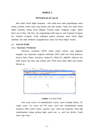 MODUL I 
PENGENALAN ALAT 
Mata kuliah Sistem Digital merupakan mata kuliah dasar untuk pengembangan materi 
tentang controller sebuah sistem yang berbasis pola pikir manusia. Tahap awal materi Sistem 
Digital membahas tentang Sistem Bilangan, Gerbang Logika, Rangkaian Logika, Aljabar 
Boole dan K-Map, Flip–Flop, dan pengembangan lebih lanjut ke arah Organisasi Komputer 
dan Arsitektur Komputer. Untuk melakukan praktek penerapan materi Sistem Digital 
diperlukan alat untuk membantu mengaplikasikan materi dari Sistem Digital tersebut. 
I-1 
1.1. DASAR TEORI 
1.1.1. Electronics Workbench 
Electronics workbench (EWB) adalah sebuah software yang digunakan 
mengujian dan eksperimen rangkaian elektronika EWB terdiri dari Menu Reference, 
Sources, Basic, Diodes, Transistors, Analog ICs, Mixed ICs, DigitalICs, Indicators dan 
masih banyak lagi menu yang terdapat pada EWB semua dapat dilihat pada gambar 
dibawah ini. 
Gambar 1-1. Menu EWB 
Pada menu sources ini mendiskripsikan sources seperti Including battery, AC 
voltage source, Vcc source and FM source, menu basic mendiskripsikan tentang 
komponen EWB contoh: resistor, capacitor, relay, switch and transformer. Menu digit 
mendiskripsikan tentang gerbang logika seperti and, or, nand dan lain-lain. Contoh 
menu Logic Gates : 
 