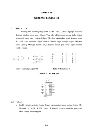 MODUL II 
GERBANG LOGIKA OR 
II-1 
2.1. DASAR TEORI 
Gerbang OR memiliki paling sedikit 2 jalur input. Artinya inputnya bisa lebih 
dari dua, misalnya empat atau delapan. Yang jelas adalah semua gerbang logika selalua 
mempunyai hanya satu output.Gerbang OR akan memberikan sinyal keluaran tinggi 
jika salah satu atausemua sinyal masukan bernilai tinggi, sehingga dapat dikatakan 
bahwa gerbang ORhanya memiliki sinyal keluaran rendah jika semua sinyal masukan 
bernilai rendah. 
Simbol Gerbang Logika OR Tabel Kebenaran 2-1. 
Gambar 2-2. IC TTL OR 
2.2. TUGAS 
a. Buatlah sebuah rangkaian logika dengan menggunakan hanya gerbang logika OR. 
Diketahui 101110110  101 (Input  Output). Jelaskan rangkaian yang telah 
dibuat dengan secara lengkap. 
 