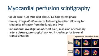 Myocardial perfusion scintigraphy
• adult dose: 400 MBq rest phase, 1.1 GBq stress phase
• timing: image 45-60 minutes following injection allowing for
clearance of tracer from the lungs and liver
• indications: investigation of chest pain, suspicion of coronary
artery disease, pre-surgical workup including prior to renal
transplantation
 