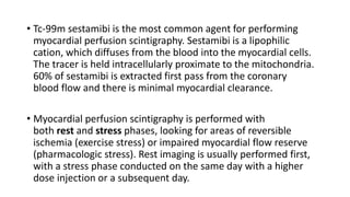 • Tc-99m sestamibi is the most common agent for performing
myocardial perfusion scintigraphy. Sestamibi is a lipophilic
cation, which diffuses from the blood into the myocardial cells.
The tracer is held intracellularly proximate to the mitochondria.
60% of sestamibi is extracted first pass from the coronary
blood flow and there is minimal myocardial clearance.
• Myocardial perfusion scintigraphy is performed with
both rest and stress phases, looking for areas of reversible
ischemia (exercise stress) or impaired myocardial flow reserve
(pharmacologic stress). Rest imaging is usually performed first,
with a stress phase conducted on the same day with a higher
dose injection or a subsequent day.
 