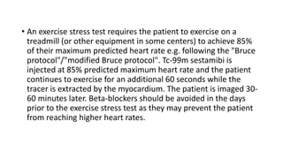 • An exercise stress test requires the patient to exercise on a
treadmill (or other equipment in some centers) to achieve 85%
of their maximum predicted heart rate e.g. following the "Bruce
protocol"/"modified Bruce protocol". Tc-99m sestamibi is
injected at 85% predicted maximum heart rate and the patient
continues to exercise for an additional 60 seconds while the
tracer is extracted by the myocardium. The patient is imaged 30-
60 minutes later. Beta-blockers should be avoided in the days
prior to the exercise stress test as they may prevent the patient
from reaching higher heart rates.
 