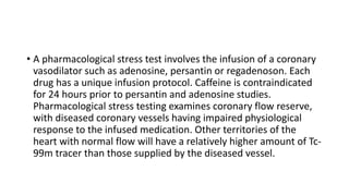 • A pharmacological stress test involves the infusion of a coronary
vasodilator such as adenosine, persantin or regadenoson. Each
drug has a unique infusion protocol. Caffeine is contraindicated
for 24 hours prior to persantin and adenosine studies.
Pharmacological stress testing examines coronary flow reserve,
with diseased coronary vessels having impaired physiological
response to the infused medication. Other territories of the
heart with normal flow will have a relatively higher amount of Tc-
99m tracer than those supplied by the diseased vessel.
 