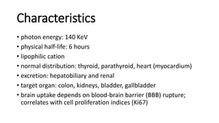Characteristics
• photon energy: 140 KeV
• physical half-life: 6 hours
• lipophilic cation
• normal distribution: thyroid, parathyroid, heart (myocardium)
• excretion: hepatobiliary and renal
• target organ: colon, kidneys, bladder, gallbladder
• brain uptake depends on blood-brain barrier (BBB) rupture;
correlates with cell proliferation indices (Ki67)
 