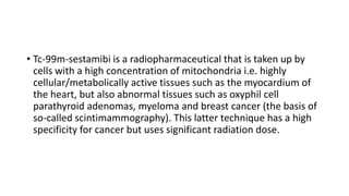 • Tc-99m-sestamibi is a radiopharmaceutical that is taken up by
cells with a high concentration of mitochondria i.e. highly
cellular/metabolically active tissues such as the myocardium of
the heart, but also abnormal tissues such as oxyphil cell
parathyroid adenomas, myeloma and breast cancer (the basis of
so-called scintimammography). This latter technique has a high
specificity for cancer but uses significant radiation dose.
 