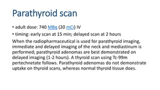 Parathyroid scan
• adult dose: 740 MBq (20 mCi) IV
• timing: early scan at 15 min; delayed scan at 2 hours
When the radiopharmaceutical is used for parathyroid imaging,
immediate and delayed imaging of the neck and mediastinum is
performed; parathyroid adenomas are best demonstrated on
delayed imaging (1-2 hours). A thyroid scan using Tc-99m
pertechnetate follows. Parathyroid adenomas do not demonstrate
uptake on thyroid scans, whereas normal thyroid tissue does.
 