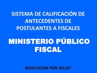 SISTEMA DE CALIFICACIÓN DE
     ANTECEDENTES DE
  POSTULANTES A FISCALES

MINISTERIO PÚBLICO
      FISCAL

    RESOLUCIÓN PGN 101/07
 