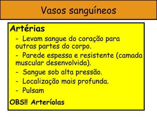 Vasos sanguíneos
Artérias
 - Levam sangue do coração para
 outras partes do corpo.
 - Parede espessa e resistente (camada
 muscular desenvolvida).
 - Sangue sob alta pressão.
 - Localização mais profunda.
 - Pulsam
OBS!! Arteríolas
 