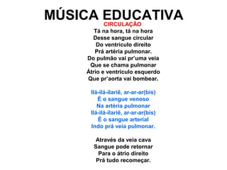 MÚSICA EDUCATIVA
       CIRCULAÇÃO
        Tá na hora, tá na hora
       Desse sangue circular
         Do ventrículo direito
        Prá artéria pulmonar.
     Do pulmão vai pr’uma veia
      Que se chama pulmonar
     Átrio e ventrículo esquerdo
     Que pr’aorta vai bombear.

      Ilá-ilá-ilariê, ar-ar-ar(bis)
         É o sangue venoso
         Na artéria pulmonar
      Ilá-ilá-ilariê, ar-ar-ar(bis)
         É o sangue arterial
      Indo prá veia pulmonar.

        Através da veia cava
       Sangue pode retornar
         Para o átrio direito
        Prá tudo recomeçar.
 