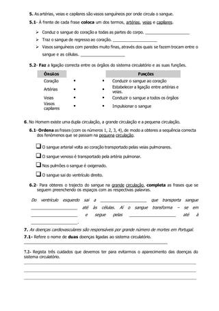 5. As artérias, veias e capilares são vasos sanguíneos por onde circula o sangue.
5.1- À frente de cada frase coloca um dos termos, artérias, veias e capilares.
 Conduz o sangue do coração a todas as partes do corpo. ____________________
 Traz o sangue de regresso ao coração. ____________________
 Vasos sanguíneos com paredes muito finas, através dos quais se fazem trocam entre o
sangue e as células. ____________________
5.2- Faz a ligação correcta entre os órgãos do sistema circulatório e as suas funções.
ÓRGÃOS FUNÇÕES
Coração   Conduzir o sangue ao coração
Artérias  
Estabelecer a ligação entre artérias e
veias.
Veias   Conduzir o sangue a todos os órgãos
Vasos
capilares
  Impulsionar o sangue
6. No Homem existe uma dupla circulação, a grande circulação e a pequena circulação.
6.1- Ordena as frases (com os números 1, 2, 3, 4), de modo a obteres a sequência correcta
dos fenómenos que se passam na pequena circulação.
O sangue arterial volta ao coração transportado pelas veias pulmonares.
O sangue venoso é transportado pela artéria pulmonar.
Nos pulmões o sangue é oxigenado.
O sangue sai do ventrículo direito.
6.2- Para obteres o trajecto do sangue na grande circulação, completa as frases que se
seguem preenchendo os espaços com as respectivas palavras.
Do ventrículo esquerdo sai a _____________________ que transporta sangue
_____________________ até às células. Aí o sangue transforma – se em
_____________________ e segue pelas _____________________ até à
_____________________.
7. As doenças cardiovasculares são responsáveis por grande número de mortes em Portugal.
7.1- Refere o nome de duas doenças ligadas ao sistema circulatório.
_________________________________________________________________
7.2- Regista três cuidados que devemos ter para evitarmos o aparecimento das doenças do
sistema circulatório.
______________________________________________________________________________
______________________________________________________________________________
______________________________________________________________________________
 