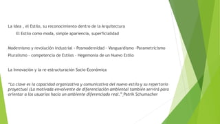 La Idea , el Estilo, su reconocimiento dentro de la Arquitectura
El Estilo como moda, simple apariencia, superficialidad
Modernismo y revolución industrial - Posmodernidad – Vanguardismo –Parametricismo
Pluralismo – competencia de Estilos – Hegemonia de un Nuevo Estilo
La Innovación y la re-estructuración Socio-Económica
“La clave es la capacidad organizativa y comunicativa del nuevo estilo y su repertorio
proyectual (La motivada envolvente de diferenciación ambiental también servirá para
orientar a los usuarios hacia un ambiente diferenciado real.” Patrik Schumacher
 