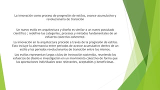 La innovación como proceso de progresión de estilos, avance acumulativo y
revolucionario de transición
Un nuevo estilo en arquitectura y diseño es similar a un nuevo postulado
científico ; redefine las categorías, procesos y métodos fundamentales de un
esfuerzo colectivo coherente.
La innovación en la arquitectura procede a través de la progresión de estilos.
Esto incluye la alternancia entre periodos de avance acumulativo dentro de un
estilo y los periodos revolucionarios de transición entre los mismos.
Los estilos representan largos ciclos de innovación sostenida, reuniendo los
esfuerzos de diseño e investigación en un movimiento colectivo de forma que
las aportaciones individuales sean relevantes, aceptables y beneficiosas.
 