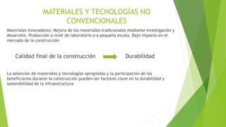 MATERIALES Y TECNOLOGÍAS NO
CONVENCIONALES
Materiales innovadores: Mejora de los materiales tradicionales mediante investigación y
desarrollo. Producción a nivel de laboratorio o a pequeña escala. Bajo impacto en el
mercado de la construcción
Calidad final de la construcción Durabilidad
La selección de materiales y tecnologías apropiadas y la participación de los
beneficiarios durante la construcción pueden ser factores clave en la durabilidad y
sostenibilidad de la infraestructura
 