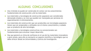  Una vivienda no puede ser construida sin contar con los conocimientos
fundamentales de construcción y de los materiales
 Los materiales y tecnologías de construcción populares son considerados
demasiado simples y se cree que pueden ser manejados por personas sin
especialización ni entrenamiento.
 Los materiales de construcción que son producidos con tecnologías populares
tienen que ser preparados y utilizados con el mismo conocimiento y cuidado
que un producto de alta tecnología.
 Los materiales y tecnologías constructivas no convencionales son
fundamentales para alcanzar mayor desarrollo.
 Hay que general un clima de confianza en el uso de los materiales innovadores
a gran escala, para ello es necesario un soporte científico y tecnológico que se
debe ofrecer desde las Universidades y Centros de Investigación.
ALGUNAS CONCLUSIONES
 