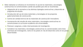  Debe realizarse un esfuerzo en incrementar el uso de los materiales y tecnologías
constructivas no convencionales cuando sea posible para ello se recomienda:
 Adaptación de la normativa a las distintas tipologías constructivas y desarrollo de
programas de estudio.
 Introducción del uso de estos materiales y tecnologías en los proyectos
gubernamentales de construcción.
 Control de calidad estricto de los materiales de construcción innovadores
 Incorporación del estudio de estos materiales y tecnologías constructivas no
convencionales al curriculum académico de universidades.
 Promover congresos y redes internacionales de investigación.
 Considerar los materiales y tecnologías constructivas no convencionales como línea
prioritaria de investigación, tanto en los países en vías de desarrollo como en los países
desarrollados
 